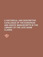 A Historical and Descriptive Catalogue of the European and Asiatic Manuscripts in the Library of the Late Adam Clarke di Anonymous edito da Rarebooksclub.com