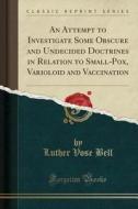 An Attempt To Investigate Some Obscure And Undecided Doctrines In Relation To Small-pox, Varioloid And Vaccination (classic Reprint) di Luther Vose Bell edito da Forgotten Books