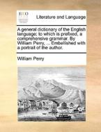 A General Dictionary Of The English Language; To Which Is Prefixed, A Comprehensive Grammar. By William Perry, ... Embellished With A Portrait Of The  di William Perry edito da Gale Ecco, Print Editions