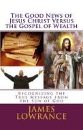 The Good News of Jesus Christ Versus the Gospel of Wealth: Recognizing the True Message from the Son of God di James M. Lowrance edito da Createspace