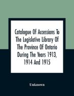 Catalogue Of Accessions To The Legislative Library Of The Province Of Ontario During The Years 1913, 1914 And 1915 di Unknown edito da Alpha Editions