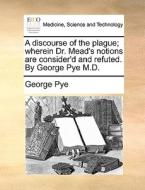 A Discourse Of The Plague; Wherein Dr. Mead's Notions Are Consider'd And Refuted. By George Pye M.d di George Pye edito da Gale Ecco, Print Editions