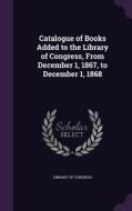Catalogue Of Books Added To The Library Of Congress, From December 1, 1867, To December 1, 1868 di Professor Library Of Congress edito da Palala Press