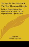 Travels In The Track Of The Ten Thousand Greeks: Being A Geographical And Descriptive Account Of The Expedition Of Cyrus (1844) di Xenophon edito da Kessinger Publishing, Llc