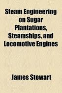 Steam Engineering On Sugar Plantations, Steamships, And Locomotive Engines di James Stewart edito da General Books Llc