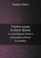 Twelve Years In Kent Street Or, Intelligence From A Missionary Station In London di James Amos edito da Book On Demand Ltd.