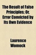 The Result Of False Principles; Or, Error Convicted By Its Own Evidence di Laurence Womock edito da General Books Llc
