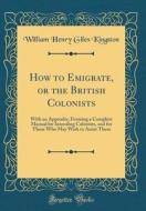 How to Emigrate, or the British Colonists: With an Appendix, Forming a Complete Manual for Intending Colonists, and for Those Who May Wish to Assist T di William Henry Giles Kingston edito da Forgotten Books