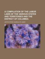 A Compilation Of The Labor Laws Of The Various States And Territories And The District Of Columbia di United States Bureau of Labor edito da General Books Llc