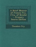 A Brief Memoir of Francis Fry, F.S.A. of Bristol - Primary Source Edition di Theodore Fry edito da Nabu Press