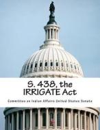 S. 438, the Irrigate ACT di Committee on Indian Affairs United State edito da Createspace