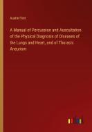 A Manual of Percussion and Auscultation of the Physical Diagnosis of Diseases of the Lungs and Heart, and of Thoracic Aneurism di Austin Flint edito da Outlook Verlag
