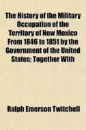 The History Of The Military Occupation Of The Territory Of New Mexico From 1846 To 1851 By The Government Of The United States; Together With di Ralph Emerson Twitchell edito da General Books Llc