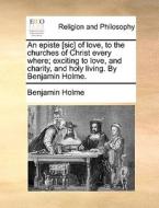 An Episte [sic] Of Love, To The Churches Of Christ Every Where; Exciting To Love, And Charity, And Holy Living. By Benjamin Holme di Benjamin Holme edito da Gale Ecco, Print Editions