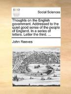 Thoughts On The English Government. Addressed To The Quiet Good Sense Of The People Of England. In A Series Of Letters. Letter The Third. ... di John Reeves edito da Gale Ecco, Print Editions