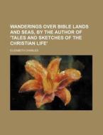 Wanderings Over Bible Lands and Seas, by the Author of 'Tales and Sketches of the Christian Life' di Elizabeth Charles edito da Rarebooksclub.com