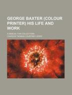 George Baxter (Colour Printer) His Life and Work; A Manual for Collectors di Charles Thomas Courtney Lewis edito da Rarebooksclub.com