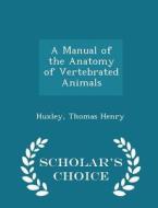 A Manual Of The Anatomy Of Vertebrated Animals - Scholar's Choice Edition di Huxley Thomas Henry edito da Scholar's Choice