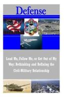 Lead Me, Follow Me, or Get Out of My Way: Rethinking and Refining the Civil-Military Relationship di U. S. Army War College edito da Createspace