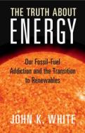 The Truth about Energy: Our Fossil-Fuel Addiction and the Transition to Renewables di John K. White edito da CAMBRIDGE