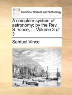 A Complete System Of Astronomy; By The Rev. S. Vince, ... Volume 3 Of 3 di Samuel Vince edito da Gale Ecco, Print Editions