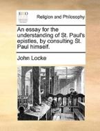 An Essay For The Understanding Of St. Paul's Epistles, By Consulting St. Paul Himself di John Locke edito da Gale Ecco, Print Editions