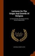 Lectures On The Origin And Growth Of Religion As Illustrated By The Religion Of The Ancient Babylonians di A H 1845-1933 Sayce edito da Arkose Press