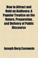 How To Attract And Hold An Audience; A Popular Treatise On The Nature, Preparation, And Delivery Of Public Discourse di Joseph Berg Esenwein edito da General Books Llc
