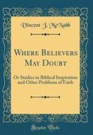 Where Believers May Doubt: Or Studies in Biblical Inspiration and Other Problems of Faith (Classic Reprint) di Vincent J. McNabb edito da Forgotten Books