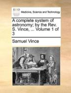 A Complete System Of Astronomy; By The Rev. S. Vince, ... Volume 1 Of 3 di Samuel Vince edito da Gale Ecco, Print Editions