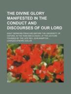 The Divine Glory Manifested In The Conduct And Discourses Of Our Lord; Eight Sermons Preached Before The University Of Oxford, In The Year Mdcccxxxvi, di Charles Atmore Ogilvie edito da General Books Llc