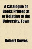 A Catalogue Of Books Printed At Or Relating To The University, Town di Robert Bowes edito da General Books Llc