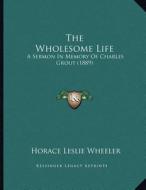 The Wholesome Life: A Sermon in Memory of Charles Grout (1889) di Horace Leslie Wheeler edito da Kessinger Publishing