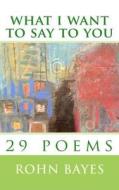 What I Want to Say to You: 29 Poems di Rohn Bayes edito da Createspace Independent Publishing Platform