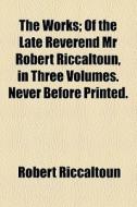 The Works; Of The Late Reverend Mr Robert Riccaltoun, In Three Volumes. Never Before Printed. di Robert Riccaltoun edito da General Books Llc