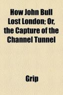 How John Bull Lost London; Or, The Capture Of The Channel Tunnel di Grip edito da General Books Llc