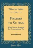 Prayers to St. Ann: With Novena Arranged for Congregational Use (Classic Reprint) di Unknown Author edito da Forgotten Books