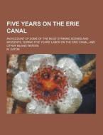 Five Years On The Erie Canal; An Account Of Some Of The Most Striking Scenes And Incidents, During Five Years\' Labor On The Erie Canal, And Other Inl di M Eaton edito da Theclassics.us