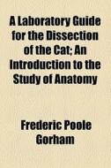 A Laboratory Guide For The Dissection Of The Cat; An Introduction To The Study Of Anatomy di Frederic Poole Gorham edito da General Books Llc