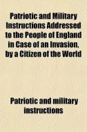 Patriotic And Military Instructions Addressed To The People Of England In Case Of An Invasion, By A Citizen Of The World di Patriotic And Military Instructions edito da General Books Llc