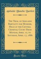 The Trial of Adelaide Bartlett for Murder, Held at the Central Criminal Court from Monday, April 12, to Saturday, April 17, 1886 (Classic Reprint) di Adelaide Blanche Bartlett edito da Forgotten Books