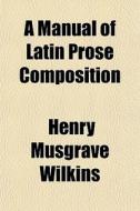 A Manual Of Latin Prose Composition di Henry Musgrave Wilkins edito da General Books Llc