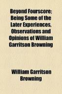 Beyond Fourscore; Being Some Of The Later Experiences, Observations And Opinions Of William Garritson Browning di William Garritson Browning edito da General Books Llc