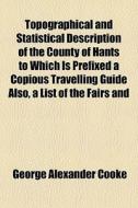 Topographical And Statistical Description Of The County Of Hants To Which Is Prefixed A Copious Travelling Guide Also, A List Of The Fairs And di George Alexander Cooke edito da General Books Llc
