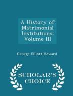 A History Of Matrimonial Institutions; Volume Iii - Scholar's Choice Edition di George Elliott Howard edito da Scholar's Choice