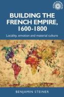Building the French Empire, 1600-1800: Locality, Emotion and Material Culture di Benjamin Steiner edito da MANCHESTER UNIV PR
