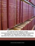 To Amend The Indian Land Consolidation Act To Improve Provisions Relating To Probate Of Trust And Restricted Land, And For Other Purposes. edito da Bibliogov