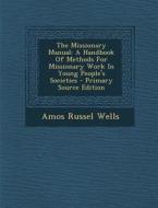 The Missionary Manual: A Handbook of Methods for Missionary Work in Young People's Societies di Amos Russel Wells edito da Nabu Press