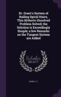 Dr. Grant's System Of Railing Spiral Stairs, This Hitherto Unsolved Problem Solved; The Solution Is Exceedingly Simple; A Few Remarks On The Tangent S di C C Grant edito da Palala Press