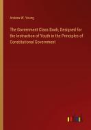 The Government Class Book; Designed for the Instruction of Youth in the Principles of Constitutional Government di Andrew W. Young edito da Outlook Verlag